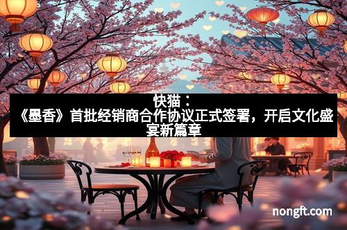 快猫：《墨香》首批经销商合作协议正式签署，开启文化盛宴新篇章